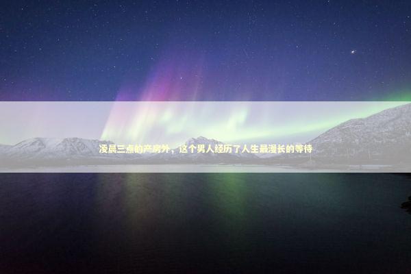 凌晨三点的产房外，这个男人经历了人生最漫长的等待 新闻