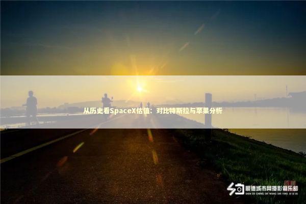 从历史看SpaceX估值：对比特斯拉与苹果分析 新闻