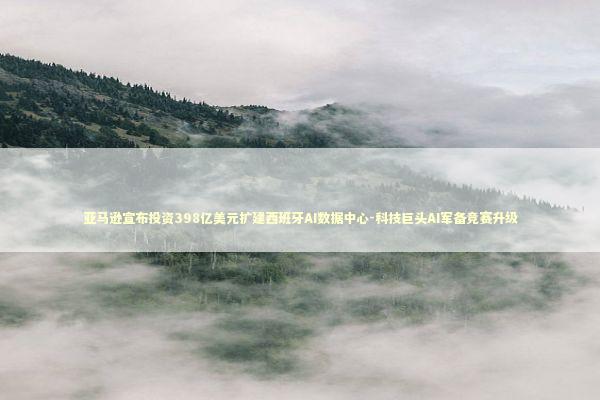 亚马逊宣布投资398亿美元扩建西班牙AI数据中心-科技巨头AI军备竞赛升级 新闻