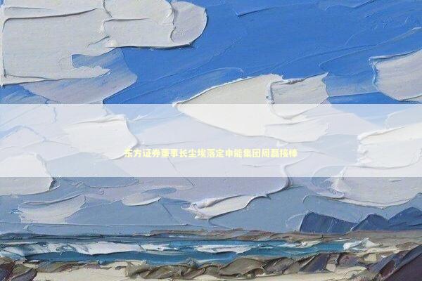 东方证券董事长尘埃落定申能集团周磊接棒 东方证券董事长尘埃落定申能集团周磊接棒 新闻