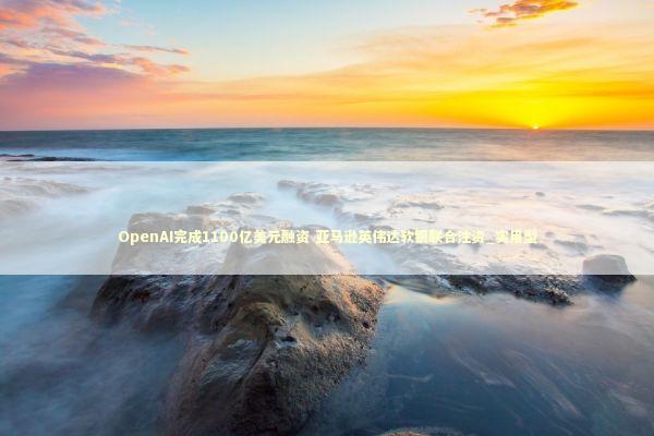 OpenAI完成1100亿美元融资 亚马逊英伟达软银联合注资_实用型 OpenAI完成1100亿美元融资 亚马逊英伟达软银联合注资_实用型 新闻