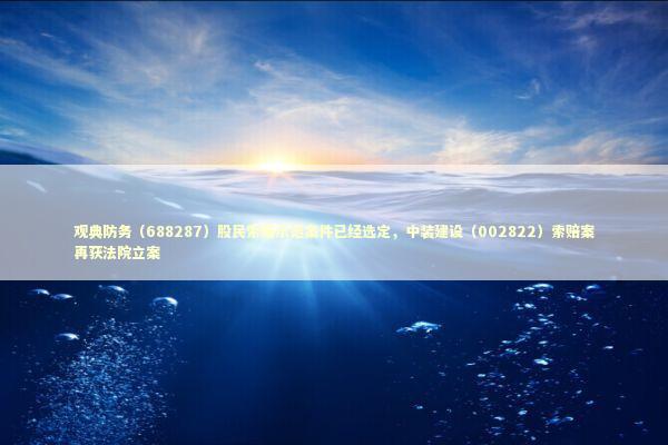 观典防务（688287）股民索赔示范案件已经选定，中装建设（002822）索赔案再获法院立案 新闻