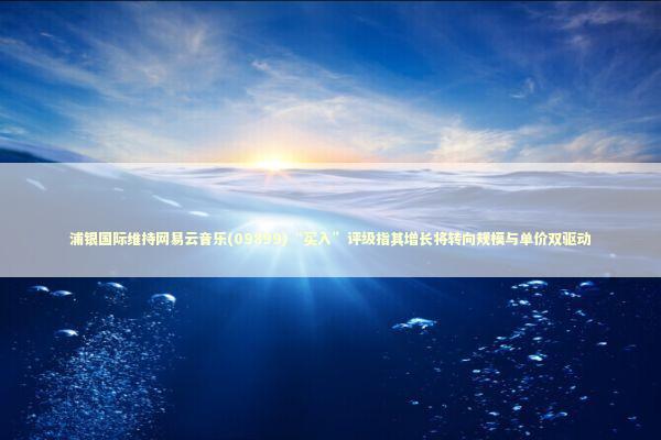 浦银国际维持网易云音乐(09899)“买入”评级指其增长将转向规模与单价双驱动 新闻