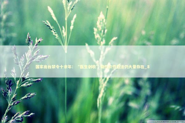 国家出台禁令十余年：“医生创收”隐性软性做法仍大量存在_8 新闻