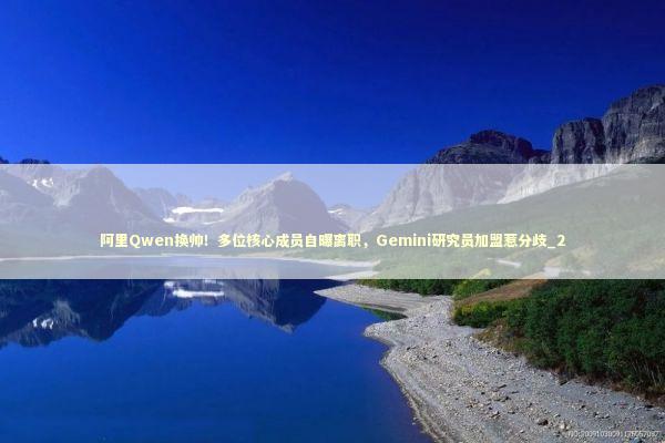 阿里Qwen换帅！多位核心成员自曝离职，Gemini研究员加盟惹分歧_2 新闻