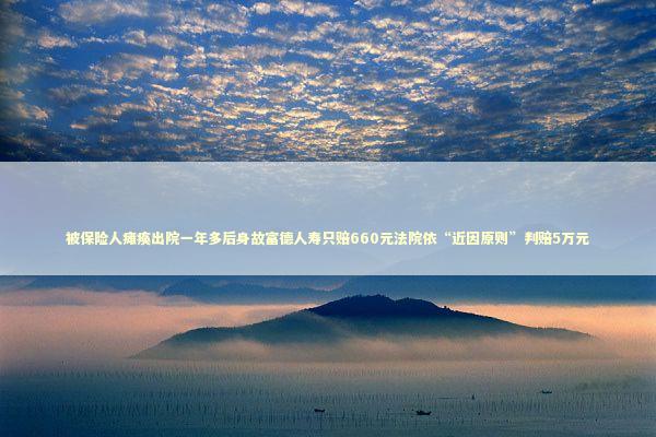被保险人瘫痪出院一年多后身故富德人寿只赔660元法院依“近因原则”判赔5万元 新闻